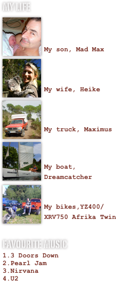 My LIFE
￼

 
My son, Mad Max￼

 
My wife, Heike
￼

 
My truck, Maximus
￼

 
My boat, Dreamcatcher
￼

My bikes,YZ400/XRV750 Afrika Twin

Favourite Music
3 Doors Down
Pearl Jam
Nirvana
U2
